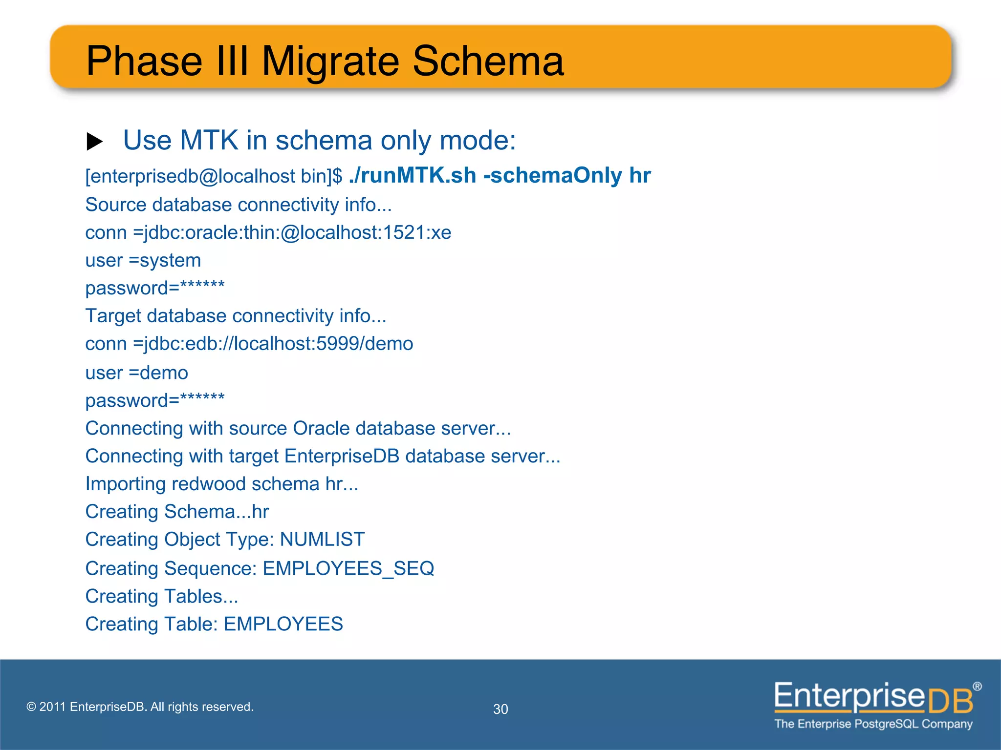Phase III Migrate Schema"
          u     Use MTK in schema only mode:
          [enterprisedb@localhost bin]$ ./runMTK.sh -schemaOnly hr
          Source database connectivity info...
          conn =jdbc:oracle:thin:@localhost:1521:xe
          user =system
          password=******
          Target database connectivity info...
          conn =jdbc:edb://localhost:5999/demo
          user =demo
          password=******
          Connecting with source Oracle database server...
          Connecting with target EnterpriseDB database server...
          Importing redwood schema hr...
          Creating Schema...hr
          Creating Object Type: NUMLIST
          Creating Sequence: EMPLOYEES_SEQ
          Creating Tables...
          Creating Table: EMPLOYEES



© 2011 EnterpriseDB. All rights reserved.         30
 