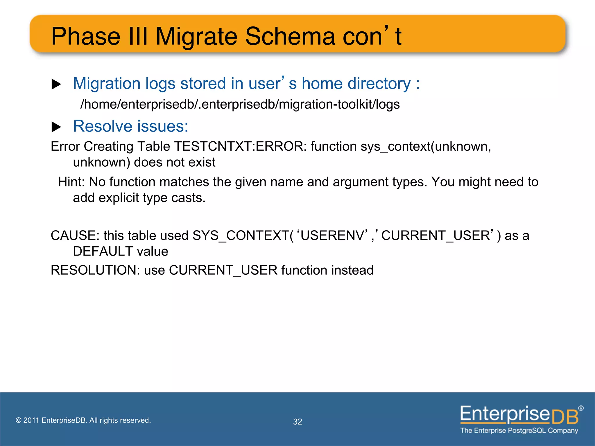 Phase III Migrate Schema con’t"
          u     Migration logs stored in user’s home directory :
                   /home/enterprisedb/.enterprisedb/migration-toolkit/logs"
          u  Resolve issues:
          Error Creating Table TESTCNTXT:ERROR: function sys_context(unknown,
              unknown) does not exist
           Hint: No function matches the given name and argument types. You might need to
              add explicit type casts.

          CAUSE: this table used SYS_CONTEXT(‘USERENV’,’CURRENT_USER’) as a
            DEFAULT value
          RESOLUTION: use CURRENT_USER function instead




© 2011 EnterpriseDB. All rights reserved.              32
 