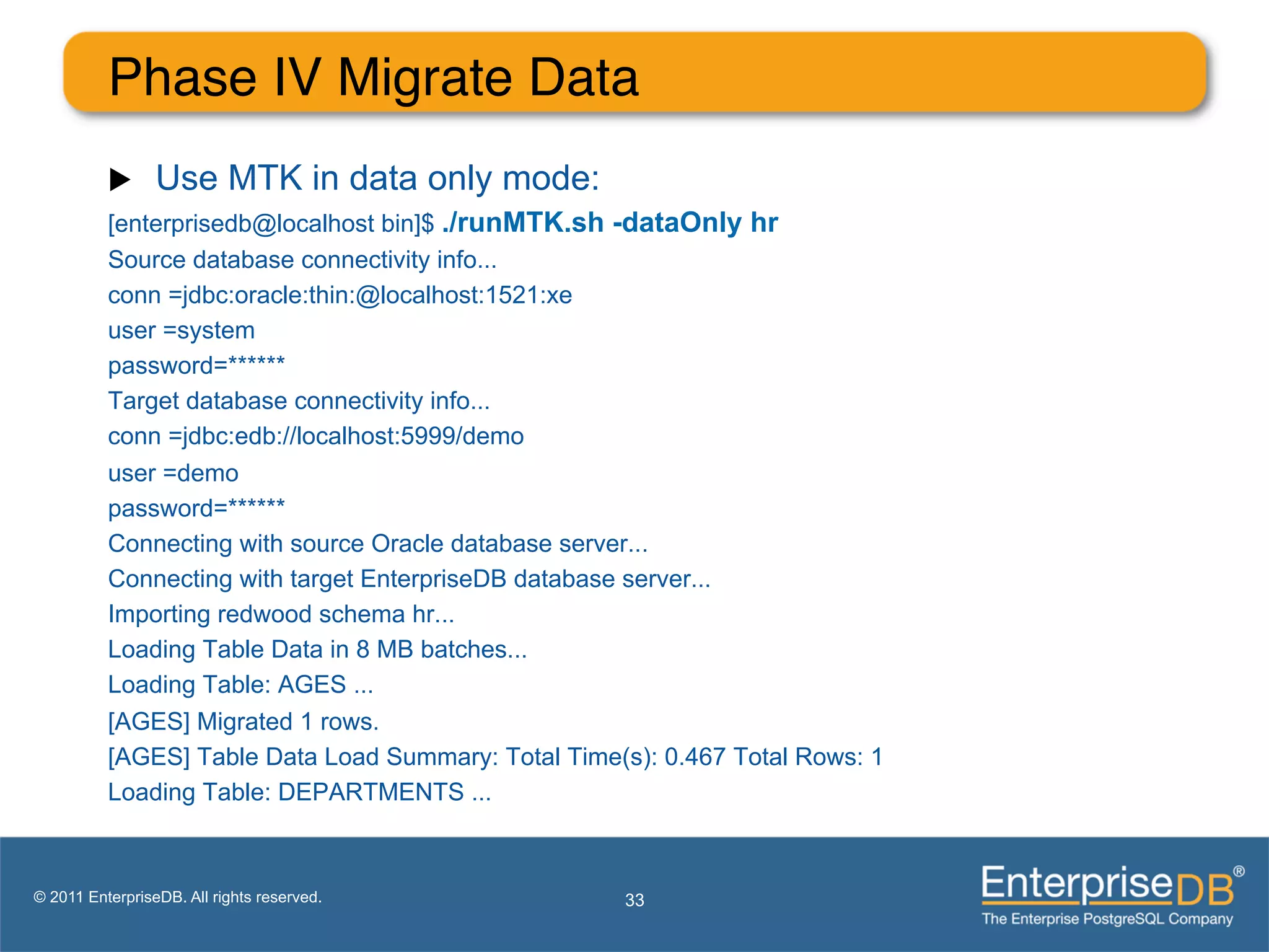 Phase IV Migrate Data"
          u     Use MTK in data only mode:
          [enterprisedb@localhost bin]$ ./runMTK.sh -dataOnly hr
          Source database connectivity info...
          conn =jdbc:oracle:thin:@localhost:1521:xe
          user =system
          password=******
          Target database connectivity info...
          conn =jdbc:edb://localhost:5999/demo
          user =demo
          password=******
          Connecting with source Oracle database server...
          Connecting with target EnterpriseDB database server...
          Importing redwood schema hr...
          Loading Table Data in 8 MB batches...
          Loading Table: AGES ...
          [AGES] Migrated 1 rows.
          [AGES] Table Data Load Summary: Total Time(s): 0.467 Total Rows: 1
          Loading Table: DEPARTMENTS ...



© 2011 EnterpriseDB. All rights reserved.            33
 