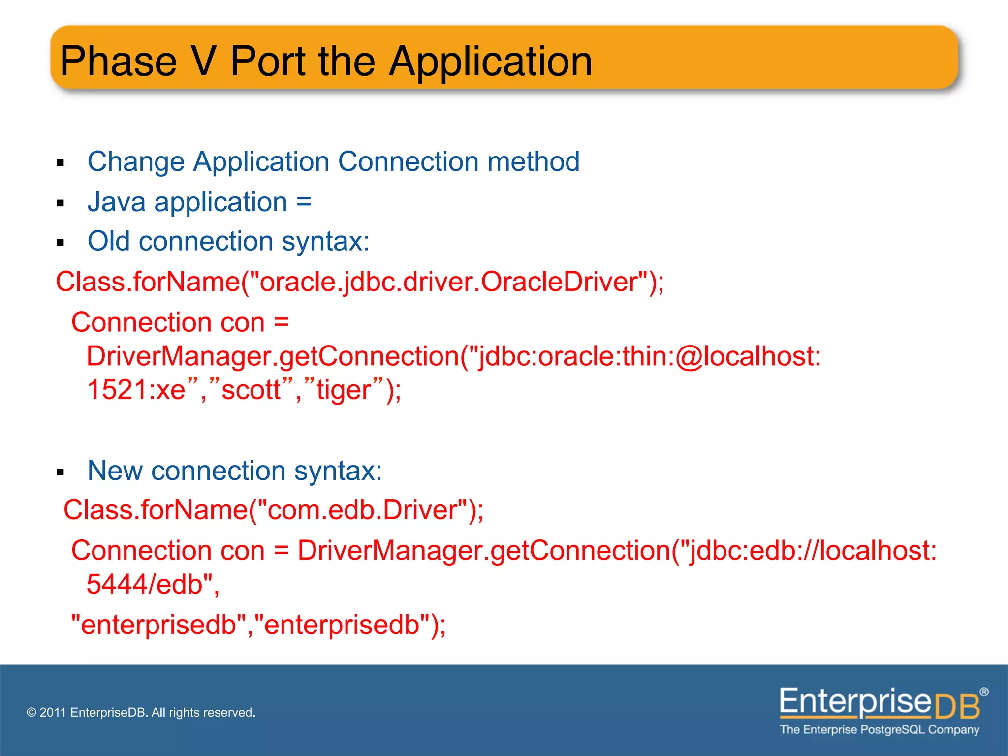 Phase V Port the Application"

     §  Change Application Connection method
     §  Java application =
     §  Old connection syntax:
     Class.forName("oracle.jdbc.driver.OracleDriver");
        Connection con =
         DriverManager.getConnection("jdbc:oracle:thin:@localhost:
         1521:xe”,”scott”,”tiger”);

     § New connection syntax:
      Class.forName("com.edb.Driver");
      Connection con = DriverManager.getConnection("jdbc:edb://localhost:
       5444/edb",
      "enterprisedb","enterprisedb");

© 2011 EnterpriseDB. All rights reserved.
 