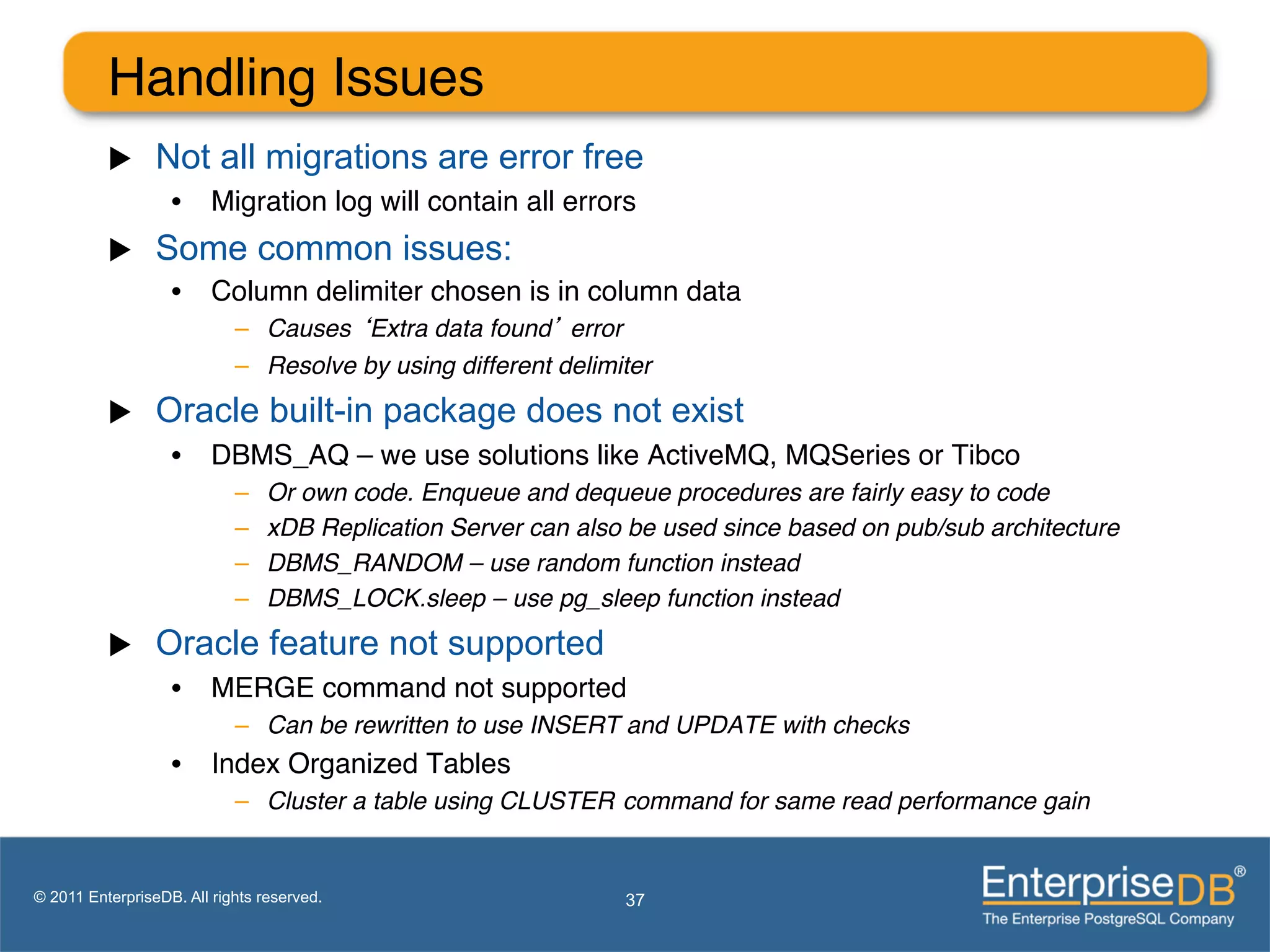 Handling Issues"
          u     Not all migrations are error free
                   •  Migration log will contain all errors"
          u     Some common issues:
                   •  Column delimiter chosen is in column data"
                            –  Causes ‘Extra data found’ error!
                            –  Resolve by using different delimiter!
          u     Oracle built-in package does not exist
                   •  DBMS_AQ – we use solutions like ActiveMQ, MQSeries or Tibco"
                            –    Or own code. Enqueue and dequeue procedures are fairly easy to code!
                            –    xDB Replication Server can also be used since based on pub/sub architecture!
                            –    DBMS_RANDOM – use random function instead!
                            –    DBMS_LOCK.sleep – use pg_sleep function instead!
          u     Oracle feature not supported
                   •  MERGE command not supported"
                            –  Can be rewritten to use INSERT and UPDATE with checks!
                   •  Index Organized Tables"
                            –  Cluster a table using CLUSTER! command for same read performance gain!


© 2011 EnterpriseDB. All rights reserved.                       37
 