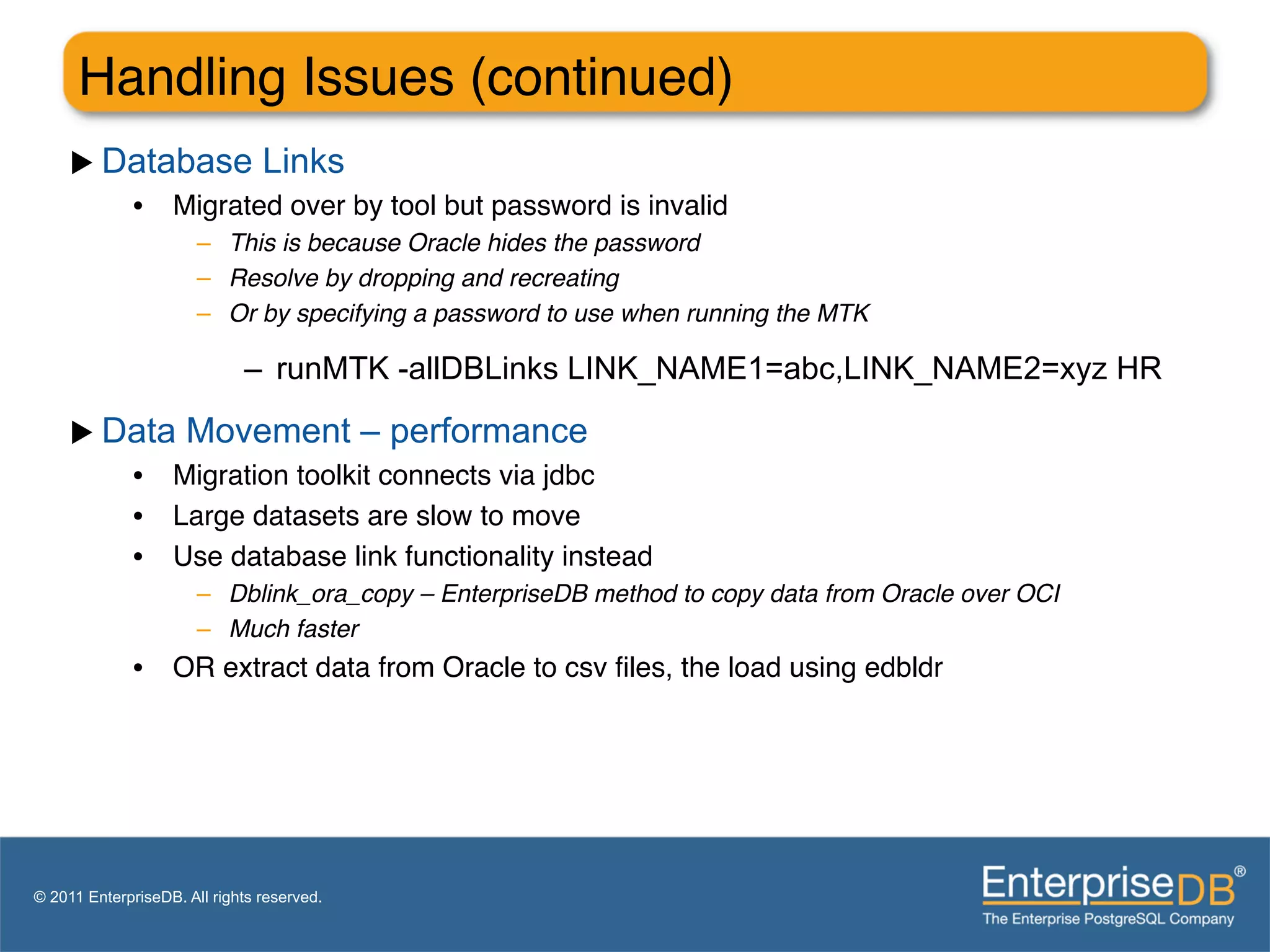 Handling Issues (continued)"
     u  Database Links
          •  Migrated over by tool but password is invalid"
                       –  This is because Oracle hides the password!
                       –  Resolve by dropping and recreating!
                       –  Or by specifying a password to use when running the MTK!

                             –  runMTK -allDBLinks LINK_NAME1=abc,LINK_NAME2=xyz HR

     u  Data Movement – performance
          •  Migration toolkit connects via jdbc"
          •  Large datasets are slow to move"
          •  Use database link functionality instead"
                       –  Dblink_ora_copy – EnterpriseDB method to copy data from Oracle over OCI!
                       –  Much faster!
              •  OR extract data from Oracle to csv ﬁles, the load using edbldr"

              "
              "


© 2011 EnterpriseDB. All rights reserved.
 