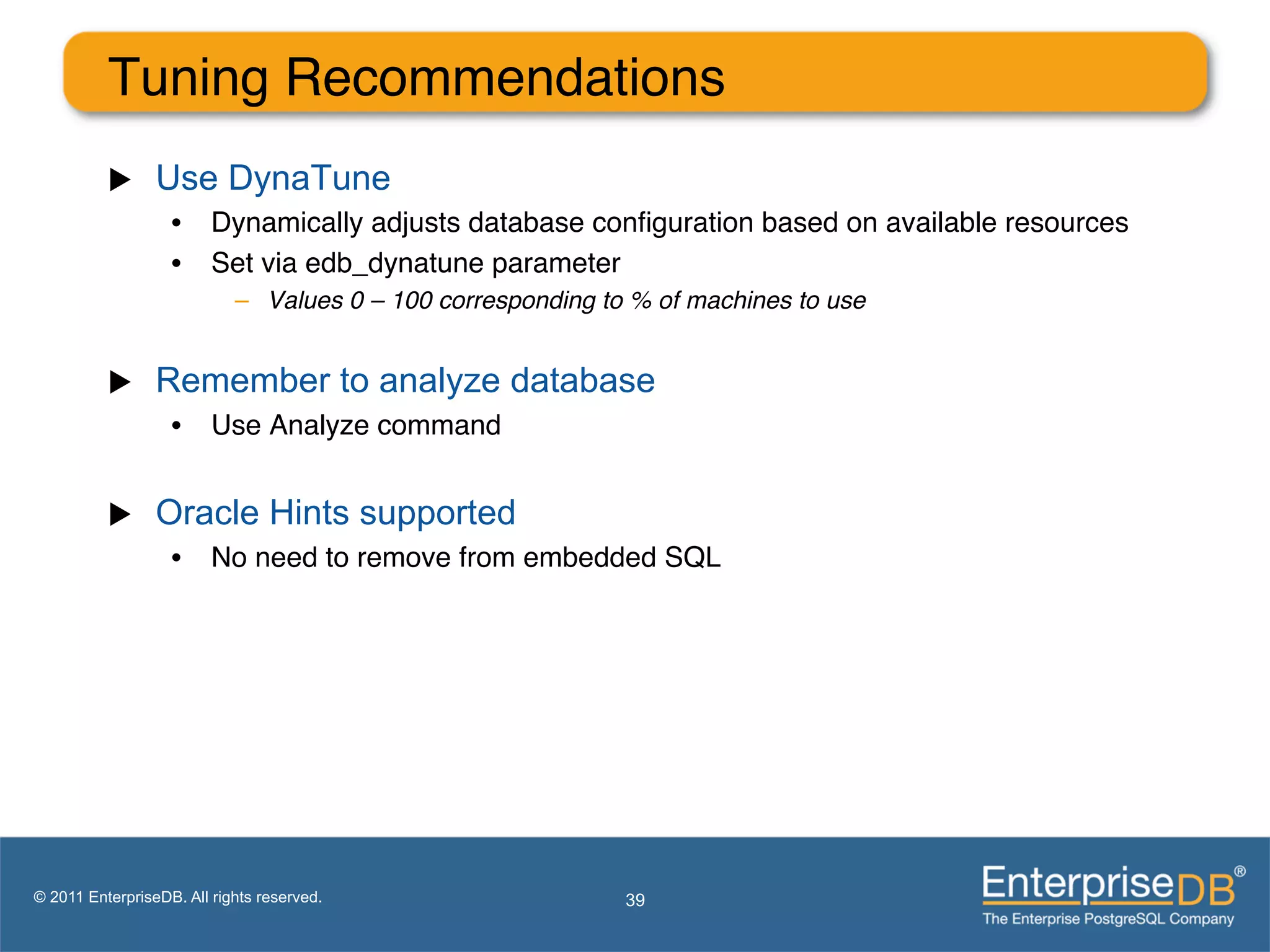 Tuning Recommendations"
          u     Use DynaTune
                   •  Dynamically adjusts database conﬁguration based on available resources"
                   •  Set via edb_dynatune parameter"
                            –  Values 0 – 100 corresponding to % of machines to use!


          u     Remember to analyze database
                   •  Use Analyze command"


          u     Oracle Hints supported
                   •  No need to remove from embedded SQL"




© 2011 EnterpriseDB. All rights reserved.                     39
 