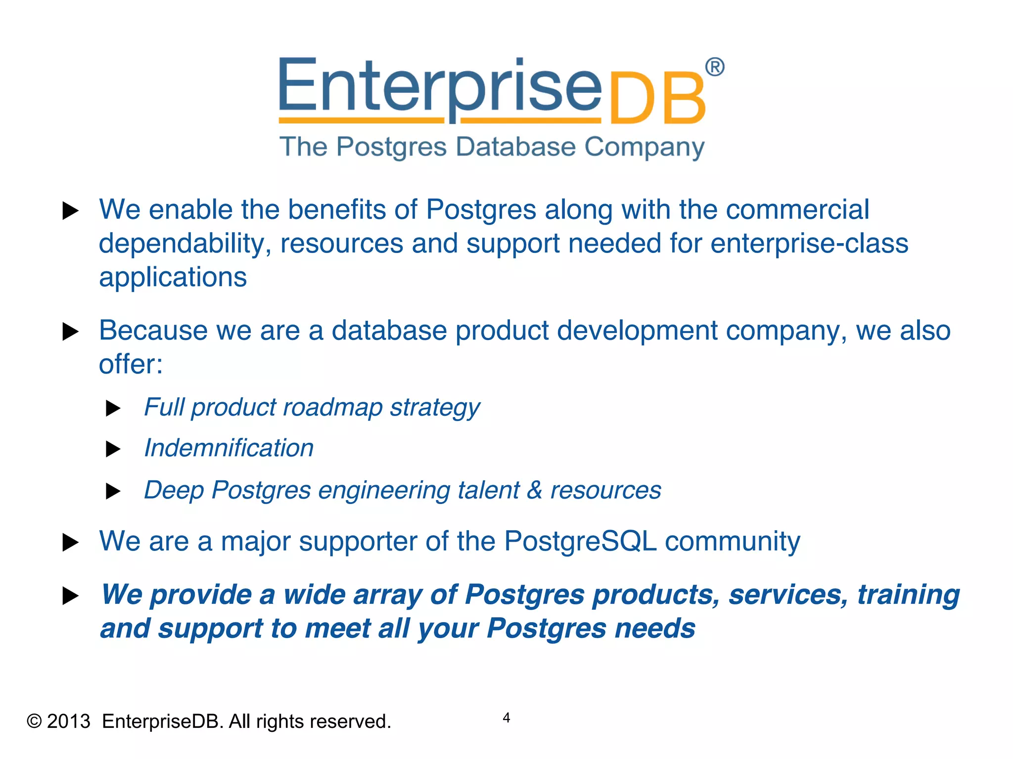 u    We enable the beneﬁts of Postgres along with the commercial
         dependability, resources and support needed for enterprise-class
         applications"
   u    Because we are a database product development company, we also
         offer:"
          u     Full product roadmap strategy!
          u     Indemniﬁcation !
          u     Deep Postgres engineering talent & resources!

   u    We are a major supporter of the PostgreSQL community"
   u    We provide a wide array of Postgres products, services, training
         and support to meet all your Postgres needs!

   © 2013 EnterpriseDB. Privileged and Confidential.
                                                       4
   "
© 2013 EnterpriseDB. All rights reserved.
   All rights reserved.
 