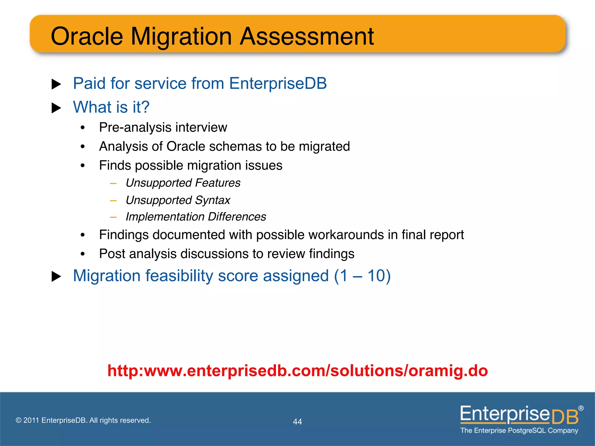 Oracle Migration Assessment"
          u     Paid for service from EnterpriseDB
          u     What is it?
                   •  Pre-analysis interview"
                   •  Analysis of Oracle schemas to be migrated"
                   •  Finds possible migration issues"
                            –  Unsupported Features!
                            –  Unsupported Syntax!
                            –  Implementation Differences!
                   •  Findings documented with possible workarounds in ﬁnal report"
                   •  Post analysis discussions to review ﬁndings"
          u     Migration feasibility score assigned (1 – 10)




                           http:www.enterprisedb.com/solutions/oramig.do

© 2011 EnterpriseDB. All rights reserved.                    44
 