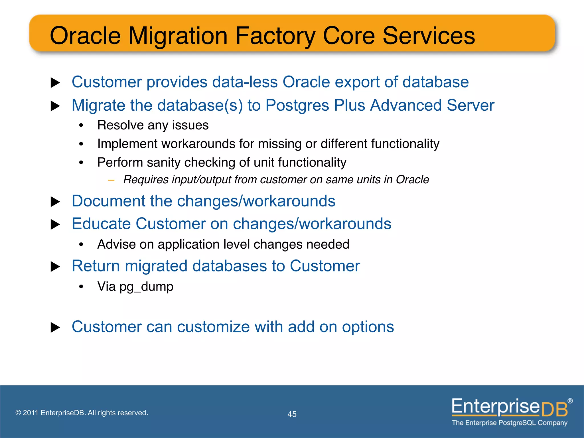 Oracle Migration Factory Core Services"
          u     Customer provides data-less Oracle export of database
          u     Migrate the database(s) to Postgres Plus Advanced Server
                   •  Resolve any issues"
                   •  Implement workarounds for missing or different functionality"
                   •  Perform sanity checking of unit functionality"
                            –  Requires input/output from customer on same units in Oracle!

          u     Document the changes/workarounds
          u     Educate Customer on changes/workarounds
                   •  Advise on application level changes needed"
          u     Return migrated databases to Customer
                   •  Via pg_dump"


          u     Customer can customize with add on options




© 2011 EnterpriseDB. All rights reserved.                     45
 
