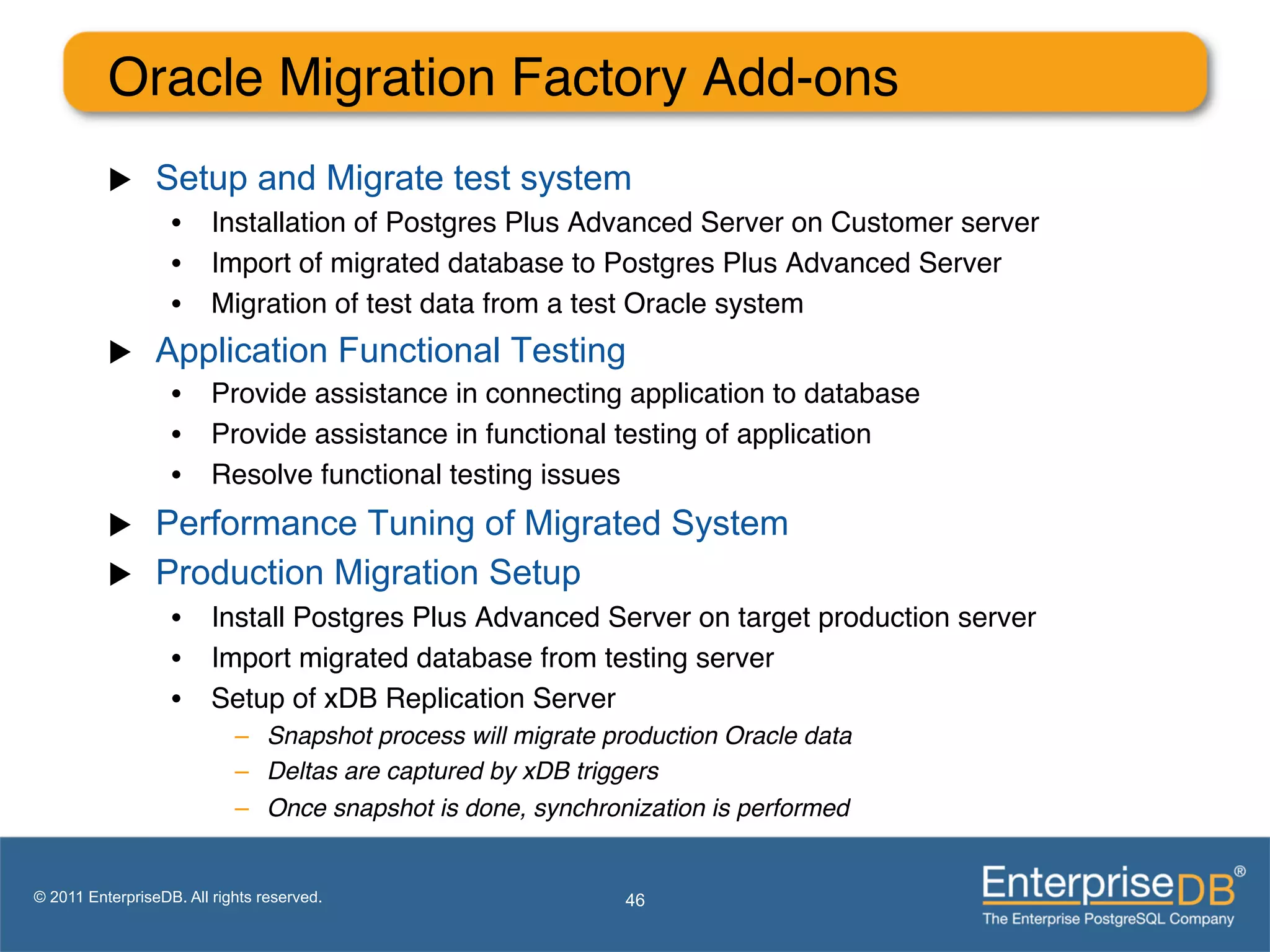 Oracle Migration Factory Add-ons"
          u     Setup and Migrate test system
                   •  Installation of Postgres Plus Advanced Server on Customer server"
                   •  Import of migrated database to Postgres Plus Advanced Server         ""
                   •  Migration of test data from a test Oracle system"
          u     Application Functional Testing
                   •  Provide assistance in connecting application to database"
                   •  Provide assistance in functional testing of application"
                   •  Resolve functional testing issues"
          u     Performance Tuning of Migrated System
          u     Production Migration Setup
                   •  Install Postgres Plus Advanced Server on target production server"
                   •  Import migrated database from testing server"
                   •  Setup of xDB Replication Server "
                            –  Snapshot process will migrate production Oracle data !
                            –  Deltas are captured by xDB triggers!
                            –  Once snapshot is done, synchronization is performed!


© 2011 EnterpriseDB. All rights reserved.                      46
 