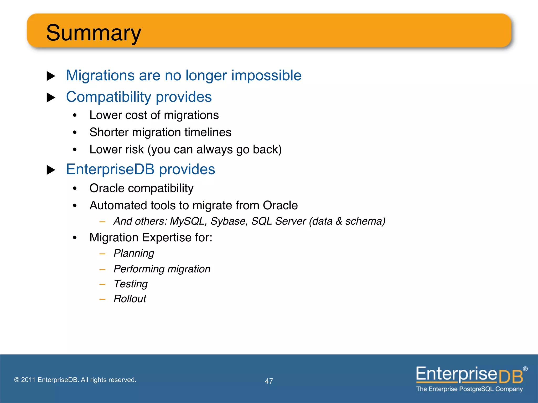 Summary"
          u     Migrations are no longer impossible
          u     Compatibility provides
                   •  Lower cost of migrations"
                   •  Shorter migration timelines"
                   •  Lower risk (you can always go back)"
          u     EnterpriseDB provides
                   •  Oracle compatibility"
                   •  Automated tools to migrate from Oracle"
                            –  And others: MySQL, Sybase, SQL Server (data & schema)!
                   •  Migration Expertise for:"
                            –    Planning!
                            –    Performing migration!
                            –    Testing !
                            –    Rollout!
                            !



                            !
                            !
© 2011 EnterpriseDB. All rights reserved.                   47
 