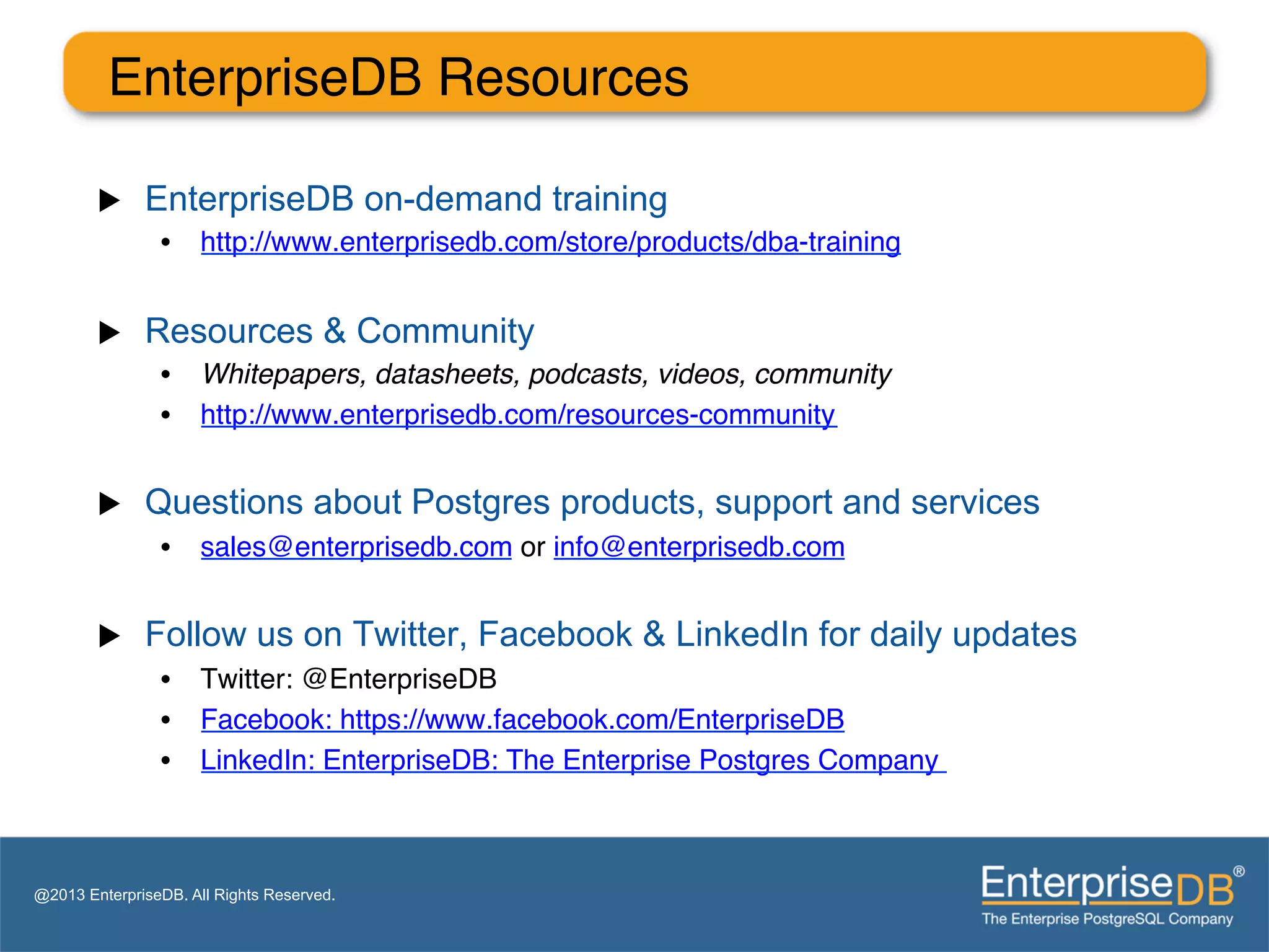 EnterpriseDB Resources"
                "
        u    EnterpriseDB on-demand training
                •  http://www.enterprisedb.com/store/products/dba-training "


        u    Resources & Community
                •  Whitepapers, datasheets, podcasts, videos, community!
                •  http://www.enterprisedb.com/resources-community "


        u    Questions about Postgres products, support and services
                •  sales@enterprisedb.com or info@enterprisedb.com "


        u    Follow us on Twitter, Facebook & LinkedIn for daily updates
                •  Twitter: @EnterpriseDB "
                •  Facebook: https://www.facebook.com/EnterpriseDB"
                •  LinkedIn: EnterpriseDB: The Enterprise Postgres Company "
                "


@2013 EnterpriseDB. All Rights Reserved.
 
