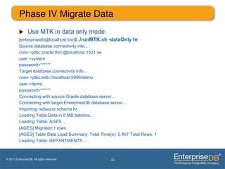Phase IV Migrate Data"
          u     Use MTK in data only mode:
          [enterprisedb@localhost bin]$ ./runMTK.sh -dataOnly hr
          Source database connectivity info...
          conn =jdbc:oracle:thin:@localhost:1521:xe
          user =system
          password=******
          Target database connectivity info...
          conn =jdbc:edb://localhost:5999/demo
          user =demo
          password=******
          Connecting with source Oracle database server...
          Connecting with target EnterpriseDB database server...
          Importing redwood schema hr...
          Loading Table Data in 8 MB batches...
          Loading Table: AGES ...
          [AGES] Migrated 1 rows.
          [AGES] Table Data Load Summary: Total Time(s): 0.467 Total Rows: 1
          Loading Table: DEPARTMENTS ...



© 2011 EnterpriseDB. All rights reserved.            33
 