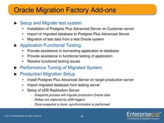 Oracle Migration Factory Add-ons"
          u     Setup and Migrate test system
                   •  Installation of Postgres Plus Advanced Server on Customer server"
                   •  Import of migrated database to Postgres Plus Advanced Server         ""
                   •  Migration of test data from a test Oracle system"
          u     Application Functional Testing
                   •  Provide assistance in connecting application to database"
                   •  Provide assistance in functional testing of application"
                   •  Resolve functional testing issues"
          u     Performance Tuning of Migrated System
          u     Production Migration Setup
                   •  Install Postgres Plus Advanced Server on target production server"
                   •  Import migrated database from testing server"
                   •  Setup of xDB Replication Server "
                            –  Snapshot process will migrate production Oracle data !
                            –  Deltas are captured by xDB triggers!
                            –  Once snapshot is done, synchronization is performed!


© 2011 EnterpriseDB. All rights reserved.                      46
 