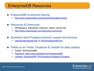 EnterpriseDB Resources"
                "
        u    EnterpriseDB on-demand training
                •  http://www.enterprisedb.com/store/products/dba-training "


        u    Resources & Community
                •  Whitepapers, datasheets, podcasts, videos, community!
                •  http://www.enterprisedb.com/resources-community "


        u    Questions about Postgres products, support and services
                •  sales@enterprisedb.com or info@enterprisedb.com "


        u    Follow us on Twitter, Facebook & LinkedIn for daily updates
                •  Twitter: @EnterpriseDB "
                •  Facebook: https://www.facebook.com/EnterpriseDB"
                •  LinkedIn: EnterpriseDB: The Enterprise Postgres Company "
                "


@2013 EnterpriseDB. All Rights Reserved.
 