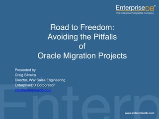 Road to Freedom: 
                                     Avoiding the Pitfalls  
                                              of 
                                   Oracle Migration Projects "
           Presented by "
           Craig Silveira"
           Director, WW Sales Engineering"
           EnterpriseDB Corporation"
           info@enterprisedb.com "




EnterpriseDB, Postgres Plus and Dynatune are trademarks of
EnterpriseDB Corporation. Other names may be trademarks of their   1
respective owners. © 2010. All rights reserved.
 
