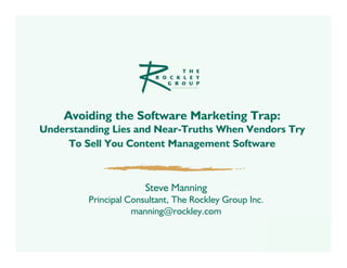 Avoiding the Software Marketing Trap:
Understanding Lies and Near-Truths When Vendors Try
     To Sell You Content Management Software



                       Steve Manning
         Principal Consultant, The Rockley Group Inc.
                    manning@rockley.com