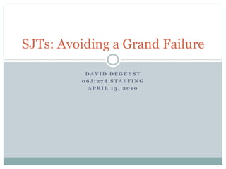 David DeGeest 06J:278 Staffing April 13, 2010 SJTs: Avoiding a Grand Failure 