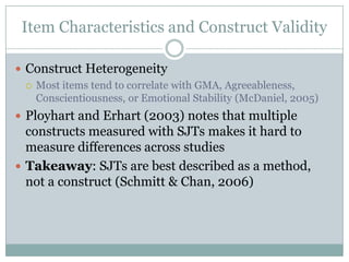 Item Characteristics and Construct ValidityConstruct HeterogeneityMost items tend to correlate with GMA, Agreeableness, Conscientiousness, or Emotional Stability (McDaniel, 2005)Ployhart and Erhart (2003) notes that multiple constructs measured with SJTs makes it hard to measure differences across studiesTakeaway: SJTs are best described as a method, not a construct (Schmitt & Chan, 2006)