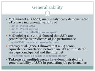 GeneralizabilityMcDaniel et al. (2007) meta-analytically demonstrated SJTs have incremental validity of.03 to .05 over GMA.06 to .07 over Big Five.01 to .02 over GMA/Big Five compositeMcDaniel et al. (2001) showed that SJTs are generalizable as predictors of job performance90% CV did not contain zero in the metaPotosky et al. (2004) showed that a .84 score-equivalence correlation between an SJT administered via paper-and-pencil and the InternetNo effects based on beliefs in computer efficacyTakeaway: multiple metas have demonstrated the generalizability of SJTs in predicting job performance.