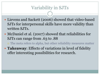 Variability in SJTsLievens and Sackett (2006) showed that video-based SJTs for interpersonal skills have more validity than written SJTs.McDaniel et al. (2007) showed that reliabilities for SJTs can range from .63 to .88The meta refers to alpha, but other reliability measures matterTakeaway: Effects of variations in level of fidelity offer interesting possibilities for research.