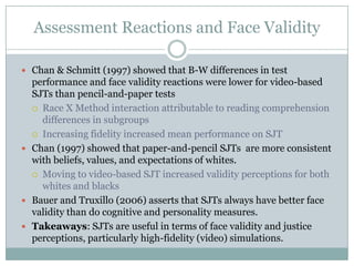 Assessment Reactions and Face ValidityChan & Schmitt (1997) showed that B-W differences in test performance and face validity reactions were lower for video-based SJTs than pencil-and-paper testsRace X Method interaction attributable to reading comprehension differences in subgroupsIncreasing fidelity increased mean performance on SJTChan (1997) showed that paper-and-pencil SJTs  are more consistent  with beliefs, values, and expectations of whites.Moving to video-based SJT increased validity perceptions for both whites and blacksBauer and Truxillo (2006) asserts that SJTs always have better face validity than do cognitive and personality measures.Takeaways: SJTs are useful in terms of face validity and justice perceptions, particularly high-fidelity (video) simulations.