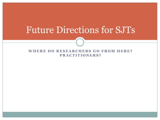 Response InstructionsPloyhart and Erhart (2003) found that response instructions had dramatic effects on validity, reliability, and performance for SJTsShowed that dimensionality of an SJT is crucial to determining the reliability estimate to use.McDaniel et al. (2007) found meaningful differences between means for tests with different behavioral and knowledge instructions.Lievens and Sackett (2009) found no meaningful differences between means in a high-stakes testing environment with med school applicants.Last two studies found that knowledge instructions for an SJT increased the scores’ correlation with a GMA measureTakeaway: meta-analytic integration of these results is needed, but the primary research has yet to support this.