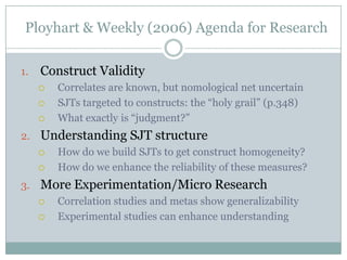 What is the reliability for an SJT?Bess (2001) points out the elephant in the room:“SJTs by definition are multidimensional and therefore internal consistency is not an appropriate measure of reliability” (p.29)Schmitt and Chan (1997) also notes this problem.Examples of reliability estimates:Ployhart and Erhart (2003) Used split-half estimates to get .67 and .68 reliabilities.Lievens and Sackett (2009) found low alphas for their SJT (.55-.56)Lievens and Sackett (2007) noted generating alternate forms is difficult for SJTs, given the contextual specificity of items.This means parallel forms reliability is a non-practical measure.Takeaway: no one is quite sure how to systematically assess reliabilities for SJT measures