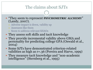 The claims about SJTs“They seem to represent psychometric alchemy” (Landy, 2007).Adverse impact is down, validity upAssessees like themSeem to address relevant KSAOsThey assess soft skills and tacit knowledgeThey provide incremental validity above GMA and personality for predicting college GPA (Oswald et al., 2004)Some SJTs have demonstrated criterion-related validities as high as r=.36 (Pereira and Harve, 1999)They measure tacit knowledge and “non-academic intelligence” (Sternberg et al., 1995)