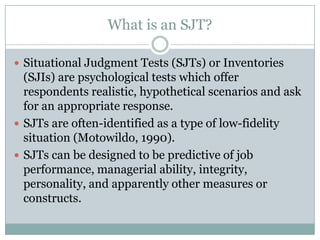 What is an SJT?Situational Judgment Tests (SJTs) or Inventories (SJIs) are psychological tests which offer respondents realistic, hypothetical scenarios and ask for an appropriate response.SJTs are often-identified as a type of low-fidelity situation (Motowildo, 1990).SJTs can be designed to be predictive of job performance, managerial ability, integrity, personality, and apparently other measures or constructs.