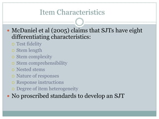 Item Characteristics	McDaniel et al (2005) claims that SJTs have eight differentiating characteristics:Test fidelityStem lengthStem complexityStem comprehensibilityNested stemsNature of responses Response instructionsDegree of item heterogeneityNo proscribed standards to develop an SJT
