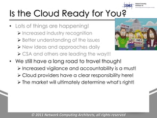 Is the Cloud Ready for You?
• Lots of things are happening!
    Increased industry recognition
    Better understanding of the issues
    New ideas and approaches daily
    CSA and others are leading the way!!!
• We still have a long road to travel though!
    Increased vigilance and accountability is a must!
    Cloud providers have a clear responsibility here!
    The market will ultimately determine what's right!




         © 2011 Network Computing Architects, all rights reserved
 