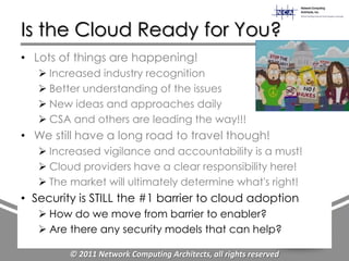 Is the Cloud Ready for You?
• Lots of things are happening!
    Increased industry recognition
    Better understanding of the issues
    New ideas and approaches daily
    CSA and others are leading the way!!!
• We still have a long road to travel though!
    Increased vigilance and accountability is a must!
    Cloud providers have a clear responsibility here!
    The market will ultimately determine what's right!
• Security is STILL the #1 barrier to cloud adoption
    How do we move from barrier to enabler?
    Are there any security models that can help?

         © 2011 Network Computing Architects, all rights reserved
 