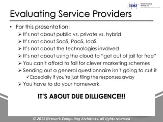 Evaluating Service Providers
• For this presentation:
    It‟s not about public vs. private vs. hybrid
    It‟s not about SaaS, PaaS, IaaS
    It‟s not about the technologies involved
    It‟s not about using the cloud to “get out of jail for free”
    You can‟t afford to fall for clever marketing schemes
    Sending out a general questionnaire isn‟t going to cut it
       Especially if you‟re just filing the responses away
    You have to do your homework

           IT’S ABOUT DUE DILLIGENCE!!!


         © 2011 Network Computing Architects, all rights reserved
 