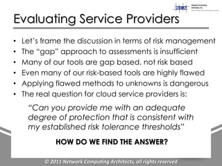 Evaluating Service Providers
•   Let‟s frame the discussion in terms of risk management
•   The “gap” approach to assessments is insufficient
•   Many of our tools are gap based, not risk based
•   Even many of our risk-based tools are highly flawed
•   Applying flawed methods to unknowns is dangerous
•   The real question for cloud service providers is:
     “Can you provide me with an adequate
     degree of protection that is consistent with
     my established risk tolerance thresholds”
              HOW DO WE FIND THE ANSWER?

          © 2011 Network Computing Architects, all rights reserved
 