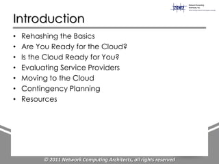 Introduction
•   Rehashing the Basics
•   Are You Ready for the Cloud?
•   Is the Cloud Ready for You?
•   Evaluating Service Providers
•   Moving to the Cloud
•   Contingency Planning
•   Resources




         © 2011 Network Computing Architects, all rights reserved
 