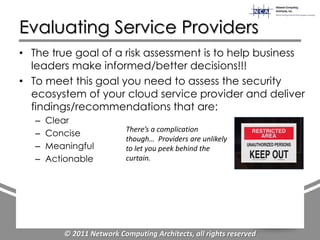 Evaluating Service Providers
• The true goal of a risk assessment is to help business
  leaders make informed/better decisions!!!
• To meet this goal you need to assess the security
  ecosystem of your cloud service provider and deliver
  findings/recommendations that are:
   –   Clear
                            There’s a complication
   –   Concise
                            though… Providers are unlikely
   –   Meaningful           to let you peek behind the
   –   Actionable           curtain.




          © 2011 Network Computing Architects, all rights reserved
 