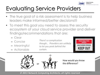 Evaluating Service Providers
• The true goal of a risk assessment is to help business
  leaders make informed/better decisions!!!
• To meet this goal you need to assess the security
  ecosystem of your cloud service provider and deliver
  findings/recommendations that are:
   –   Clear
                              There’s a complication
   –   Concise
                              though… Providers are unlikely
   –   Meaningful             to let you peek behind the
   –   Actionable             curtain.



                                                    How would you know
                         or                         the difference?


          © 2011 Network Computing Architects, all rights reserved
 