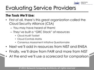 Evaluating Service Providers
The Tools We’ll Use:
• First of all, there‟s this great organization called the
  Cloud Security Alliance (CSA)
   – You may have heard of them!
   – They‟ve built a “GRC Stack” of resources
      • Cloud Audit Toolset
      • Cloud Controls Matrix
      • Consensus Assessment Initiative Questionnaire
• Next we‟ll add in resources from NIST and ENISA
• Finally, we‟ll draw from FAIR and more from NIST
• At the end we‟ll use a scorecard for comparison


         © 2011 Network Computing Architects, all rights reserved
 