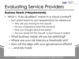 Evaluating Service Providers
Business Needs (+Requirements):
• What‟s “Fully Qualified” mean in a cloud context?
   – Let‟s point back to your requirements for reference:
        •   Why are you moving to the cloud?
        •   Do you understand what the cloud is?
        •   How you thought about the data?
        •   Are you ready for the cloud? Is your house in order?
   –   What business needs will you be satisfying?
   –   Where are your risk tolerance thresholds set?
   –   How will this align with your governance efforts?
   –   …and lots more!


             © 2011 Network Computing Architects, all rights reserved
 