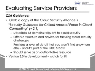 Evaluating Service Providers
CSA Guidance:
• Grab a copy of the Cloud Security Alliance‟s
  “Security Guidance for Critical Areas of Focus in Cloud
   Computing” (v 2.1)
   – Describes 13 domains relevant to cloud security
   – Offers a structure and advice for tackling cloud security
     challenges
   – Provides a level of detail that you won‟t find anywhere
     else – and it‟s part of the GRC Stack!
   – Should serve as an authoritative resource
• Version 3.0 in development – watch for it!



         © 2011 Network Computing Architects, all rights reserved
 