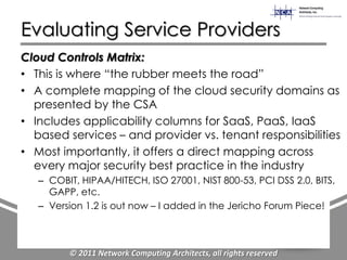 Evaluating Service Providers
Cloud Controls Matrix:
• This is where “the rubber meets the road”
• A complete mapping of the cloud security domains as
  presented by the CSA
• Includes applicability columns for SaaS, PaaS, IaaS
  based services – and provider vs. tenant responsibilities
• Most importantly, it offers a direct mapping across
  every major security best practice in the industry
   – COBIT, HIPAA/HITECH, ISO 27001, NIST 800-53, PCI DSS 2.0, BITS,
     GAPP, etc.
   – Version 1.2 is out now – I added in the Jericho Forum Piece!



         © 2011 Network Computing Architects, all rights reserved
 