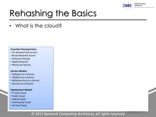 Rehashing the Basics
• What is the cloud?



Essential Characteristics
• On-demand Self-service
• Broad Network Access
• Resource Pooling
• Rapid Elasticity
• Measured Service

Service Models
• Software as a Service
• Platform as a Service
• Infrastructure as a Service
• Security as a Service

Deployment Models
• Private Cloud
• Public Cloud
• Hybrid Cloud
• Community Cloud
• Vertical Cloud


                    © 2011 Network Computing Architects, all rights reserved
 