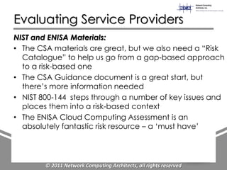 Evaluating Service Providers
NIST and ENISA Materials:
• The CSA materials are great, but we also need a “Risk
  Catalogue” to help us go from a gap-based approach
  to a risk-based one
• The CSA Guidance document is a great start, but
  there‟s more information needed
• NIST 800-144 steps through a number of key issues and
  places them into a risk-based context
• The ENISA Cloud Computing Assessment is an
  absolutely fantastic risk resource – a „must have‟




        © 2011 Network Computing Architects, all rights reserved
 