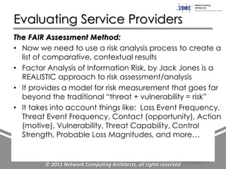 Evaluating Service Providers
The FAIR Assessment Method:
• Now we need to use a risk analysis process to create a
  list of comparative, contextual results
• Factor Analysis of Information Risk, by Jack Jones is a
  REALISTIC approach to risk assessment/analysis
• It provides a model for risk measurement that goes far
  beyond the traditional “threat + vulnerability = risk”
• It takes into account things like: Loss Event Frequency,
  Threat Event Frequency, Contact (opportunity), Action
  (motive), Vulnerability, Threat Capability, Control
  Strength, Probable Loss Magnitudes, and more…


        © 2011 Network Computing Architects, all rights reserved
 