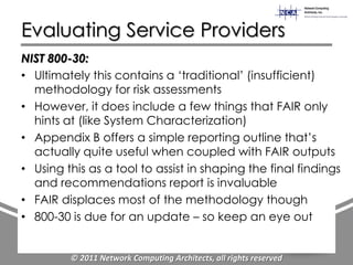 Evaluating Service Providers
NIST 800-30:
• Ultimately this contains a „traditional‟ (insufficient)
  methodology for risk assessments
• However, it does include a few things that FAIR only
  hints at (like System Characterization)
• Appendix B offers a simple reporting outline that‟s
  actually quite useful when coupled with FAIR outputs
• Using this as a tool to assist in shaping the final findings
  and recommendations report is invaluable
• FAIR displaces most of the methodology though
• 800-30 is due for an update – so keep an eye out


         © 2011 Network Computing Architects, all rights reserved
 