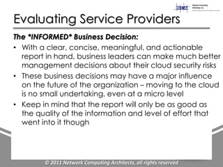 Evaluating Service Providers
The *INFORMED* Business Decision:
• With a clear, concise, meaningful, and actionable
  report in hand, business leaders can make much better
  management decisions about their cloud security risks
• These business decisions may have a major influence
  on the future of the organization – moving to the cloud
  is no small undertaking, even at a micro level
• Keep in mind that the report will only be as good as
  the quality of the information and level of effort that
  went into it though




        © 2011 Network Computing Architects, all rights reserved
 