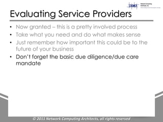 Evaluating Service Providers
• Now granted – this is a pretty involved process
• Take what you need and do what makes sense
• Just remember how important this could be to the
  future of your business
• Don‟t forget the basic due diligence/due care
  mandate




        © 2011 Network Computing Architects, all rights reserved
 