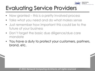 Evaluating Service Providers
• Now granted – this is a pretty involved process
• Take what you need and do what makes sense
• Just remember how important this could be to the
  future of your business
• Don‟t forget the basic due diligence/due care
  mandate
• You have a duty to protect your customers, partners,
  brand, etc.




        © 2011 Network Computing Architects, all rights reserved
 