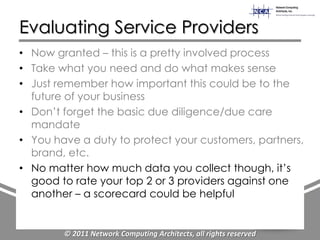 Evaluating Service Providers
• Now granted – this is a pretty involved process
• Take what you need and do what makes sense
• Just remember how important this could be to the
  future of your business
• Don‟t forget the basic due diligence/due care
  mandate
• You have a duty to protect your customers, partners,
  brand, etc.
• No matter how much data you collect though, it‟s
  good to rate your top 2 or 3 providers against one
  another – a scorecard could be helpful


        © 2011 Network Computing Architects, all rights reserved
 