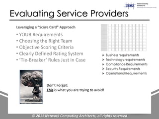 Evaluating Service Providers
 Leveraging a “Score Card” Approach
 • YOUR Requirements
 • Choosing the Right Team
 • Objective Scoring Criteria
 • Clearly Defined Rating System
 • ‘Tie-Breaker’ Rules Just in Case



                  Don’t Forget:
                  This is what you are trying to avoid!




          © 2011 Network Computing Architects, all rights reserved
 