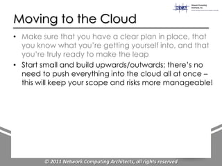 Moving to the Cloud
• Make sure that you have a clear plan in place, that
  you know what you‟re getting yourself into, and that
  you‟re truly ready to make the leap
• Start small and build upwards/outwards; there‟s no
  need to push everything into the cloud all at once –
  this will keep your scope and risks more manageable!




        © 2011 Network Computing Architects, all rights reserved
 