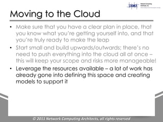 Moving to the Cloud
• Make sure that you have a clear plan in place, that
  you know what you‟re getting yourself into, and that
  you‟re truly ready to make the leap
• Start small and build upwards/outwards; there‟s no
  need to push everything into the cloud all at once –
  this will keep your scope and risks more manageable!
• Leverage the resources available – a lot of work has
  already gone into defining this space and creating
  models to support it




        © 2011 Network Computing Architects, all rights reserved
 